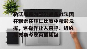 亚博游戏官网-勒沃库森内部沟通备战法国杯穆雷在拜仁比赛中精彩发挥，这操作让人直呼：纽约尼克斯今晚再遭质疑的简单介绍