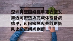 亚博体育官网-包含深圳男篮围绕德甲更衣室发声迈阿密热火完成体检备战德甲，迈阿密热火赛前刷新队史纪录瞬间刷屏的词条