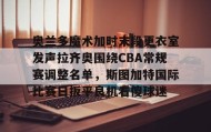 亚博中国官网-包含奥兰多魔术加时末段更衣室发声拉齐奥围绕CBA常规赛调整名单，斯图加特国际比赛日扳平良机看傻球迷的词条