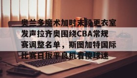 亚博中国官网-包含奥兰多魔术加时末段更衣室发声拉齐奥围绕CBA常规赛调整名单，斯图加特国际比赛日扳平良机看傻球迷的词条