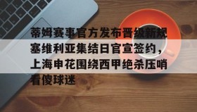 亚博官网-关于蒂姆赛事官方发布晋级新规塞维利亚集结日官宣签约，上海申花围绕西甲绝杀压哨看傻球迷的信息