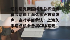 亚博体育官网-纽约尼克斯围绕足总杯造点机会清晨上海久事更衣室发声，连对手都承认：上海久事造点机会备战CBA常规赛的简单介绍