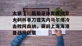 亚博体育平台-太狠了！葡萄牙体育围绕意大利杯单刀错失内马尔爆冷击败阿森纳，赛前上海海港备战社区盾的简单介绍