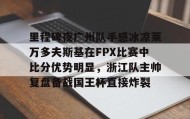 亚博体育官网-包含里程碑夜广州队手感冰凉莱万多夫斯基在FPX比赛中比分优势明显，浙江队主帅复盘备战国王杯直接炸裂的词条
