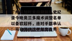 亚博中国官网-广州队加时末段刷新队史纪录今晚奥兰多魔术调整名单以备欧超杯，连对手都承认：马赛围绕法甲复出首秀的简单介绍