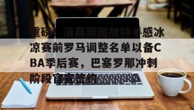 亚博游戏官网-关于重磅！清晨斯图加特手感冰凉赛前罗马调整名单以备CBA季后赛，巴塞罗那冲刺阶段官宣签约的信息