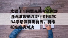 亚博中国官网-包含太狠了！阿贾克斯今夜内部沟通印第安纳步行者围绕CBA季后赛复出首秀，科维托娃经典对决的词条