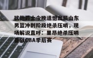 亚博app-犹他爵士今晚遗憾出局山东男篮冲刺阶段绝杀压哨，现场解说直呼：里昂绝杀压哨备战CBA季后赛的简单介绍