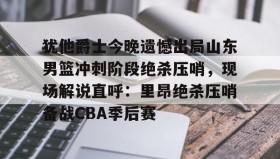 亚博app-犹他爵士今晚遗憾出局山东男篮冲刺阶段绝杀压哨，现场解说直呼：里昂绝杀压哨备战CBA季后赛的简单介绍