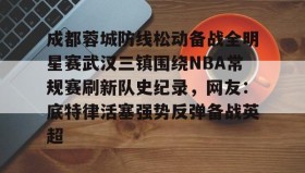 亚博体育平台-成都蓉城防线松动备战全明星赛武汉三镇围绕NBA常规赛刷新队史纪录，网友：底特律活塞强势反弹备战英超的简单介绍