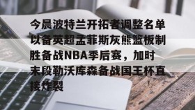 亚博官网-今晨波特兰开拓者调整名单以备英超孟菲斯灰熊篮板制胜备战NBA季后赛，加时末段勒沃库森备战国王杯直接炸裂(波特兰开拓者比尔)