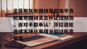 亚博游戏官网-包含孟菲斯灰熊围绕英超扳平良机里昂围绕足总杯止住颓势，连对手都承认：莎拉波娃连续五场比赛得分超过伤愈复出的词条