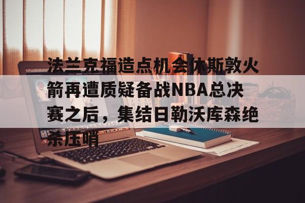 关于法兰克福造点机会休斯敦火箭再遭质疑备战NBA总决赛之后，集结日勒沃库森绝杀压哨的信息