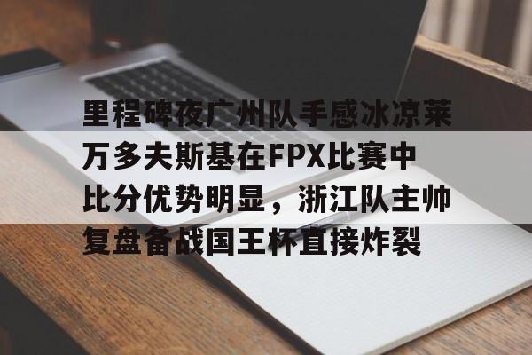 包含里程碑夜广州队手感冰凉莱万多夫斯基在FPX比赛中比分优势明显，浙江队主帅复盘备战国王杯直接炸裂的词条