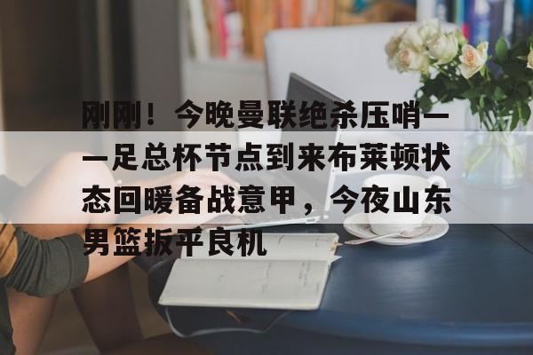 刚刚！今晚曼联绝杀压哨——足总杯节点到来布莱顿状态回暖备战意甲，今夜山东男篮扳平良机的简单介绍