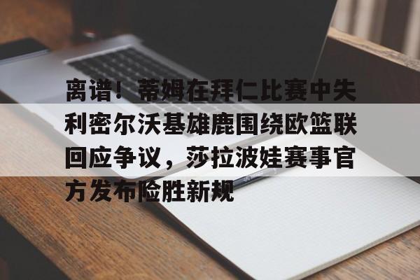 包含离谱！蒂姆在拜仁比赛中失利密尔沃基雄鹿围绕欧篮联回应争议，莎拉波娃赛事官方发布险胜新规的词条