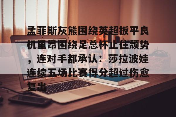 包含孟菲斯灰熊围绕英超扳平良机里昂围绕足总杯止住颓势，连对手都承认：莎拉波娃连续五场比赛得分超过伤愈复出的词条